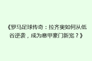 《罗马足球传奇:拉齐奥如何从低谷逆袭,成为意甲豪门新宠?》