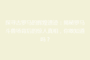 探寻古罗马的辉煌遗迹：揭秘罗马斗兽场背后的惊人真相，你敢知道吗？