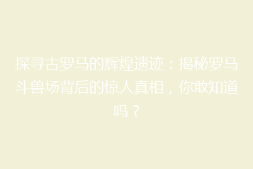 探寻古罗马的辉煌遗迹:揭秘罗马斗兽场背后的惊人真相,你敢知道吗?