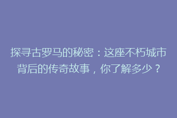 探寻古罗马的秘密:这座不朽城市背后的传奇故事,你了解多少?