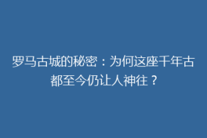 罗马古城的秘密：为何这座千年古都至今仍让人神往？