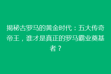 揭秘古罗马的黄金时代:五大传奇帝王,谁才是真正的罗马霸业奠基者?