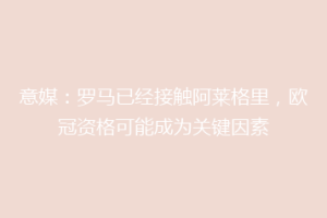 意媒：罗马已经接触阿莱格里，欧冠资格可能成为关键因素