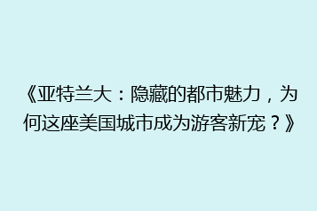 《亚特兰大:隐藏的都市魅力,为何这座美国城市成为游客新宠?》