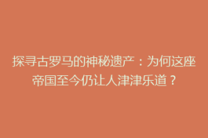 探寻古罗马的神秘遗产：为何这座帝国至今仍让人津津乐道？