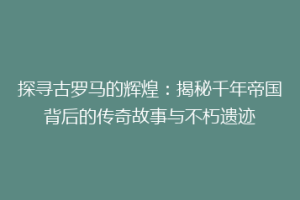 探寻古罗马的辉煌：揭秘千年帝国背后的传奇故事与不朽遗迹