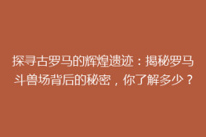 探寻古罗马的辉煌遗迹：揭秘罗马斗兽场背后的秘密，你了解多少？