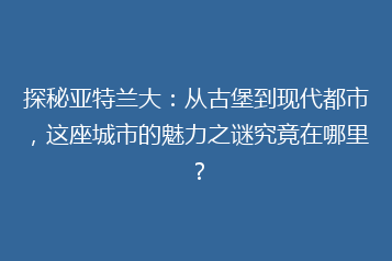 探秘亚特兰大:从古堡到现代都市,这座城市的魅力之谜究竟在哪里?