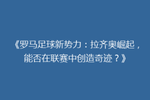 《罗马足球新势力：拉齐奥崛起，能否在联赛中创造奇迹？》