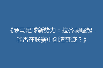 《罗马足球新势力:拉齐奥崛起,能否在联赛中创造奇迹?》