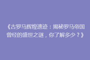 《古罗马辉煌遗迹：揭秘罗马帝国曾经的盛世之谜，你了解多少？》