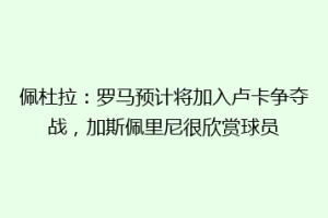 佩杜拉：罗马预计将加入卢卡争夺战，加斯佩里尼很欣赏球员