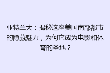 亚特兰大：揭秘这座美国南部都市的隐藏魅力，为何它成为电影和体育的圣地？