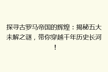 探寻古罗马帝国的辉煌:揭秘五大未解之谜,带你穿越千年历史长河!
