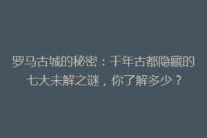 罗马古城的秘密：千年古都隐藏的七大未解之谜，你了解多少？