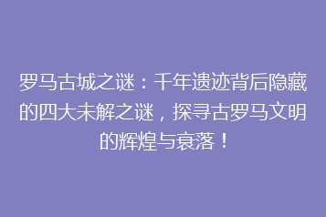 罗马古城之谜:千年遗迹背后隐藏的四大未解之谜,探寻古罗马文明的辉煌与衰落!