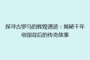 探寻古罗马的辉煌遗迹：揭秘千年帝国背后的传奇故事