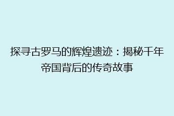 探寻古罗马的辉煌遗迹:揭秘千年帝国背后的传奇故事