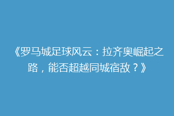 《罗马城足球风云:拉齐奥崛起之路,能否超越同城宿敌?》