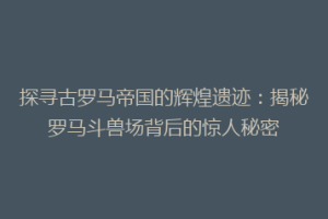 探寻古罗马帝国的辉煌遗迹：揭秘罗马斗兽场背后的惊人秘密