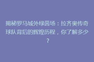 揭秘罗马城外绿茵场：拉齐奥传奇球队背后的辉煌历程，你了解多少？
