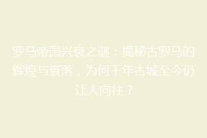 罗马帝国兴衰之谜：揭秘古罗马的辉煌与衰落，为何千年古城至今仍让人向往？
