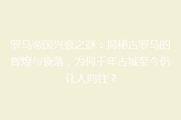 罗马帝国兴衰之谜:揭秘古罗马的辉煌与衰落,为何千年古城至今仍让人向往?