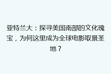 亚特兰大:探寻美国南部的文化瑰宝,为何这里成为全球电影取景圣地?