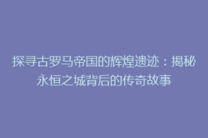 探寻古罗马帝国的辉煌遗迹：揭秘永恒之城背后的传奇故事