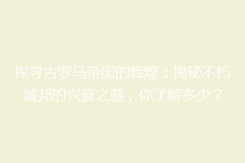 探寻古罗马帝国的辉煌:揭秘不朽城邦的兴衰之谜,你了解多少?