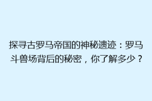 探寻古罗马帝国的神秘遗迹：罗马斗兽场背后的秘密，你了解多少？
