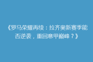 《罗马荣耀再续：拉齐奥新赛季能否逆袭，重回意甲巅峰？》