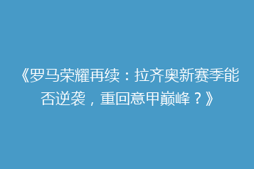 《罗马荣耀再续:拉齐奥新赛季能否逆袭,重回意甲巅峰?》