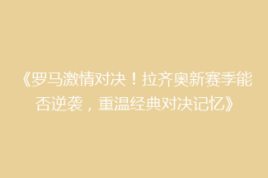 《罗马激情对决！拉齐奥新赛季能否逆袭，重温经典对决记忆》
