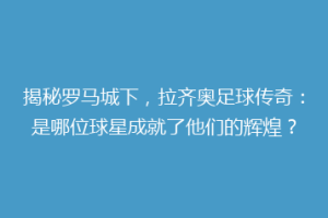 揭秘罗马城下，拉齐奥足球传奇：是哪位球星成就了他们的辉煌？