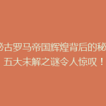 揭秘古罗马帝国辉煌背后的秘密：五大未解之谜令人惊叹！