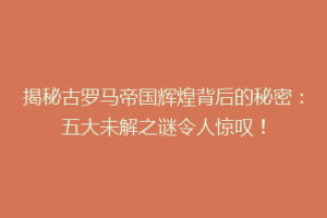 揭秘古罗马帝国辉煌背后的秘密：五大未解之谜令人惊叹！