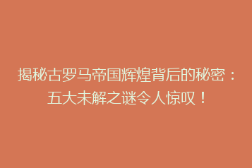 揭秘古罗马帝国辉煌背后的秘密:五大未解之谜令人惊叹!
