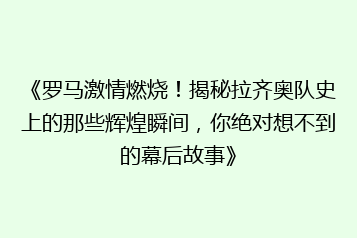 《罗马激情燃烧！揭秘拉齐奥队史上的那些辉煌瞬间，你绝对想不到的幕后故事》