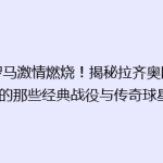 《罗马激情燃烧！揭秘拉齐奥队史上的那些经典战役与传奇球星》